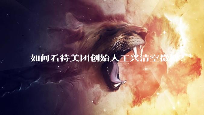 如何看待美团创始人王兴清空微博？
