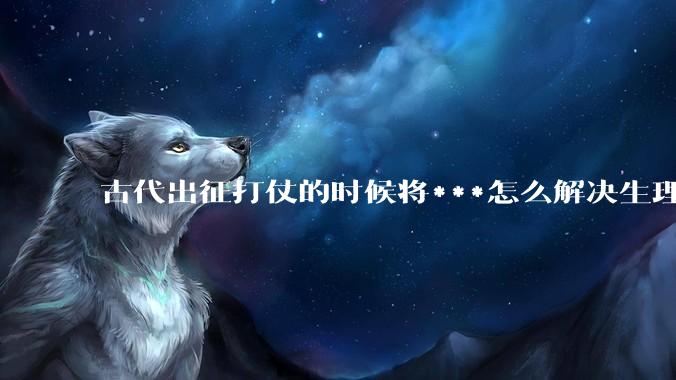 古代出征打仗的时候将***怎么解决生理饥渴的？